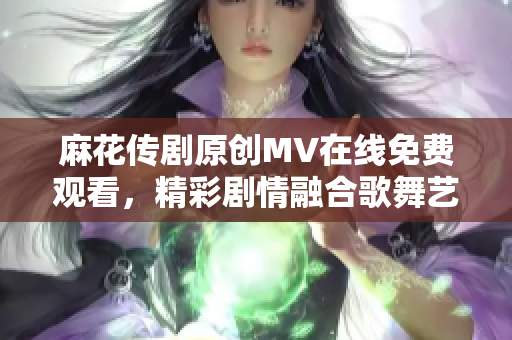 麻花传剧原创MV在线免费观看，精彩剧情融合歌舞艺术