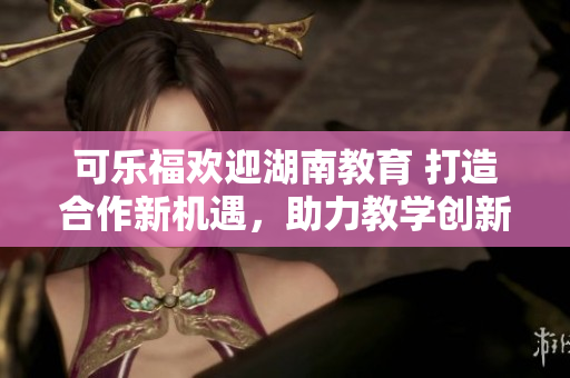 可乐福欢迎湖南教育 打造合作新机遇，助力教学创新