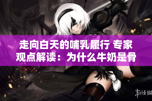 走向白天的哺乳履行 专家观点解读：为什么牛奶是骨科的好朋友