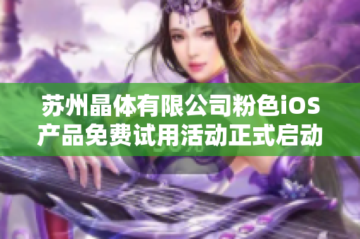 苏州晶体有限公司粉色iOS产品免费试用活动正式启动--抢先体验精彩功能，感受粉色魅力。