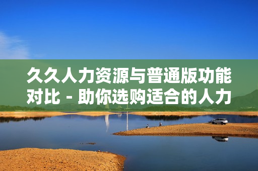 久久人力资源与普通版功能对比－助你选购适合的人力资源管理软件