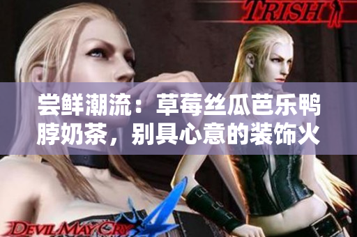 尝鲜潮流：草莓丝瓜芭乐鸭脖奶茶，别具心意的装饰火热登场
