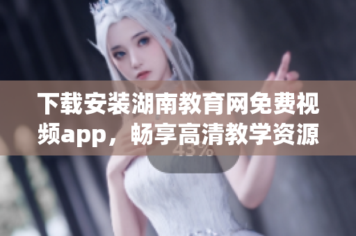 下载安装湖南教育网免费视频app，畅享高清教学资源