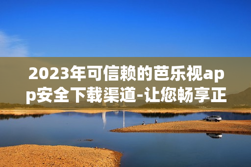 2023年可信赖的芭乐视app安全下载渠道-让您畅享正版资源