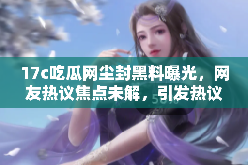 17c吃瓜网尘封黑料曝光，网友热议焦点未解，引发热议！