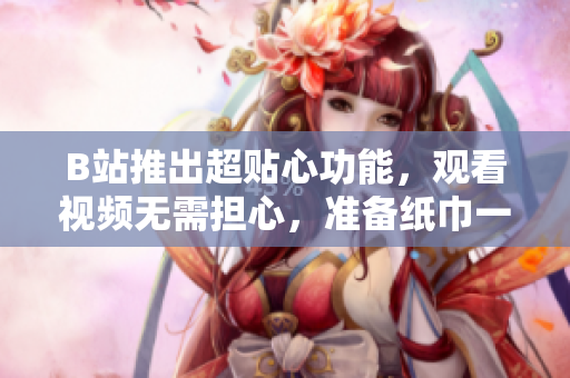 B站推出超贴心功能，观看视频无需担心，准备纸巾一键解决