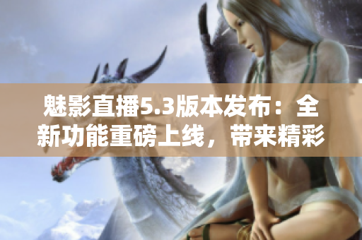 魅影直播5.3版本发布：全新功能重磅上线，带来精彩直播体验