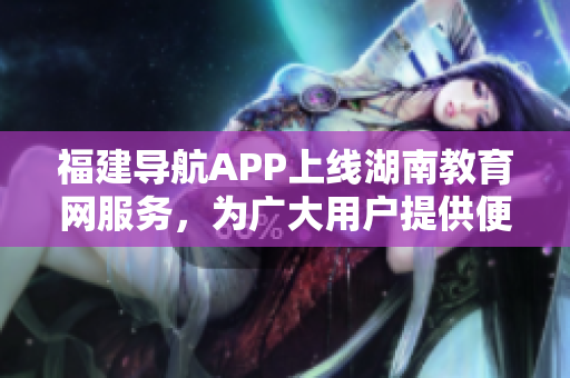 福建导航APP上线湖南教育网服务，为广大用户提供便捷的教育资讯与资源获取方式