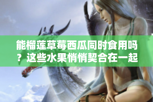 能榴莲草莓西瓜同时食用吗？这些水果悄悄契合在一起吗？果实碰撞碰撞出了怎样的火花？
