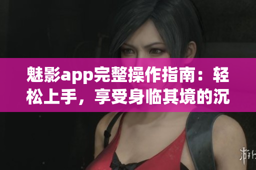 魅影app完整操作指南：轻松上手，享受身临其境的沉浸式体验