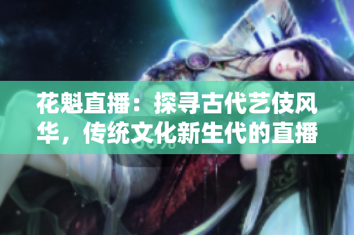 花魁直播：探寻古代艺伎风华，传统文化新生代的直播新体验