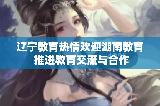 辽宁教育热情欢迎湖南教育 推进教育交流与合作