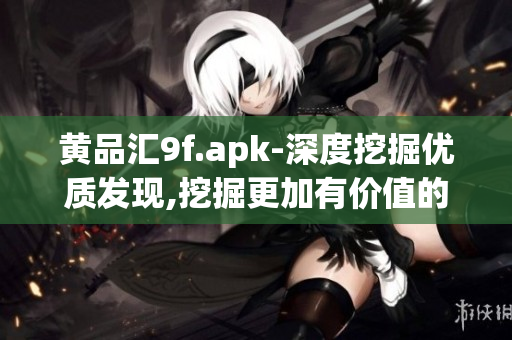 黄品汇9f.apk-深度挖掘优质发现,挖掘更加有价值的内容