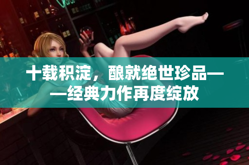 十载积淀，酿就绝世珍品——经典力作再度绽放