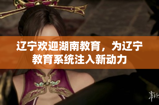 辽宁欢迎湖南教育，为辽宁教育系统注入新动力