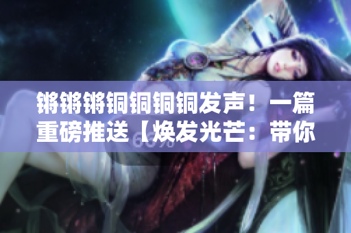 锵锵锵铜铜铜铜发声！一篇重磅推送【焕发光芒：带你了解锵铜的魅力】