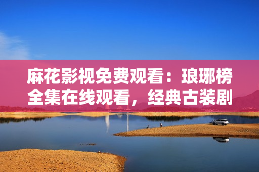 麻花影视免费观看：琅琊榜全集在线观看，经典古装剧尽在麻花影视平台