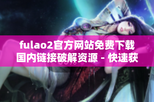 fulao2官方网站免费下载国内链接破解资源 - 快速获取最新版本fulao2
