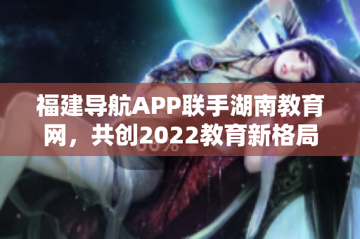 福建导航APP联手湖南教育网，共创2022教育新格局