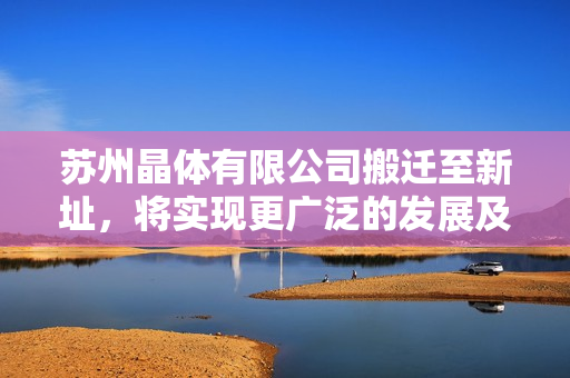 苏州晶体有限公司搬迁至新址，将实现更广泛的发展及增强市场竞争力