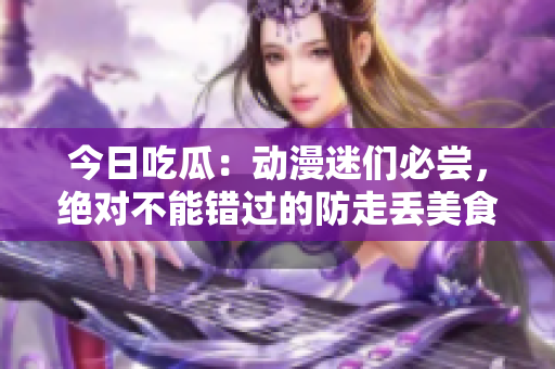 今日吃瓜：动漫迷们必尝，绝对不能错过的防走丢美食