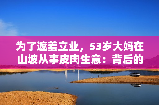为了遮羞立业，53岁大妈在山坡从事皮肉生意：背后的故事与动机