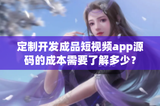 定制开发成品短视频app源码的成本需要了解多少？
