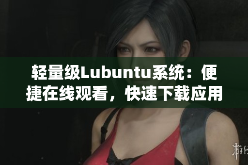 轻量级Lubuntu系统：便捷在线观看，快速下载应用的独特优势