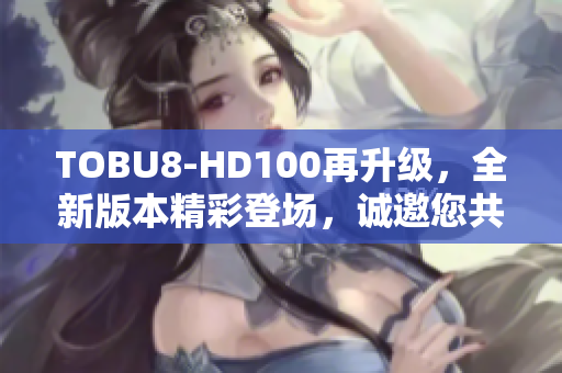 TOBU8-HD100再升级，全新版本精彩登场，诚邀您共同见证
