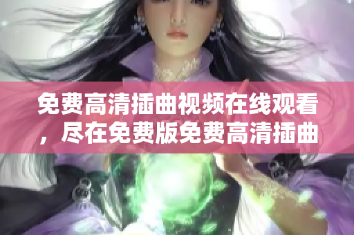 免费高清插曲视频在线观看，尽在免费版免费高清插曲视频在线观看，尽在免费版