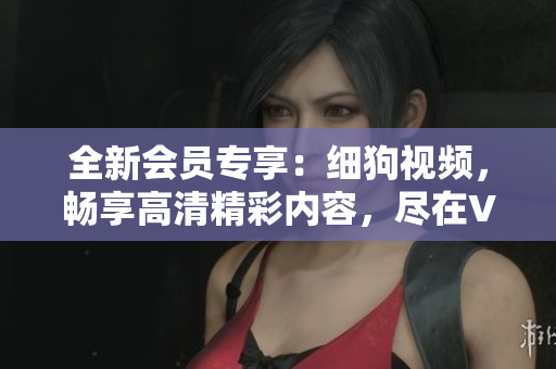 全新会员专享：细狗视频，畅享高清精彩内容，尽在VIP体验