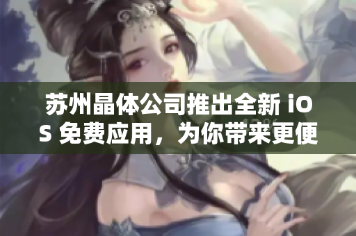 苏州晶体公司推出全新 iOS 免费应用，为你带来更便捷、高效的移动体验