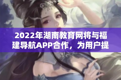 2022年湖南教育网将与福建导航APP合作，为用户提供更便捷的服务