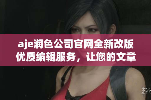 aje润色公司官网全新改版优质编辑服务，让您的文章更出彩