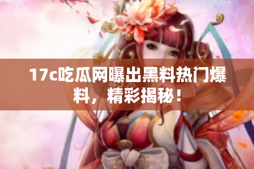 17c吃瓜网曝出黑料热门爆料，精彩揭秘！