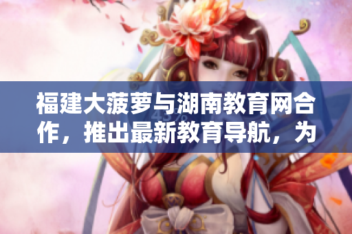 福建大菠萝与湖南教育网合作，推出最新教育导航，为师生提供便捷服务