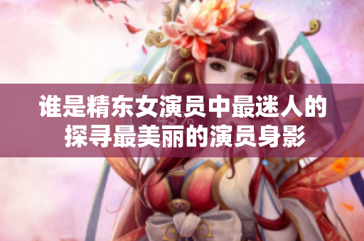 谁是精东女演员中最迷人的 探寻最美丽的演员身影