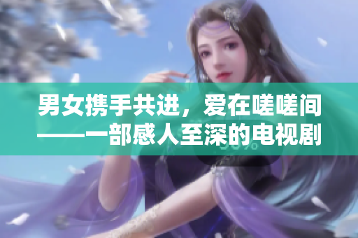 男女携手共进，爱在嗟嗟间——一部感人至深的电视剧