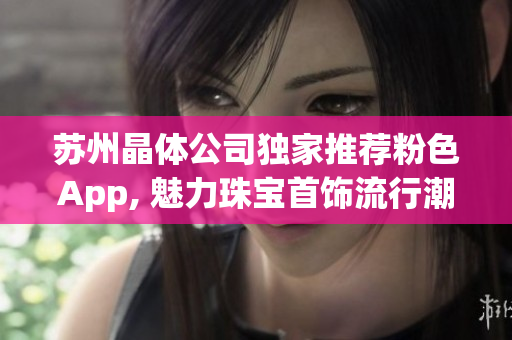 苏州晶体公司独家推荐粉色App, 魅力珠宝首饰流行潮流 