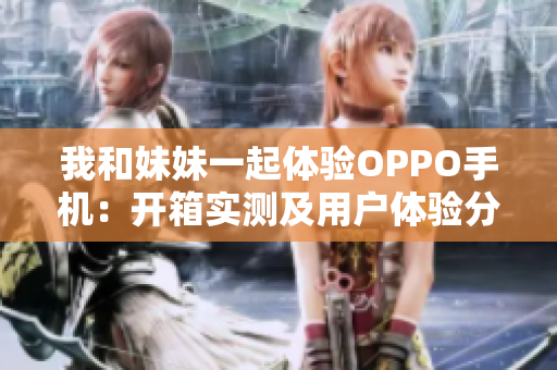 我和妹妹一起体验OPPO手机：开箱实测及用户体验分享