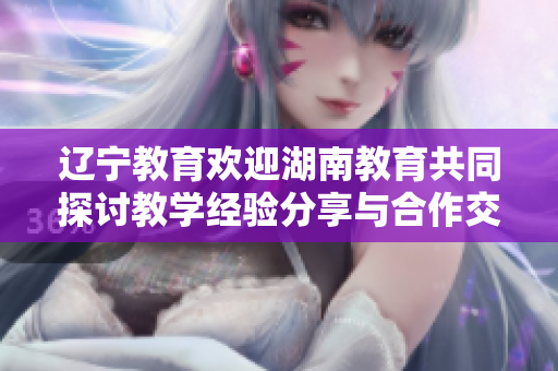 辽宁教育欢迎湖南教育共同探讨教学经验分享与合作交流