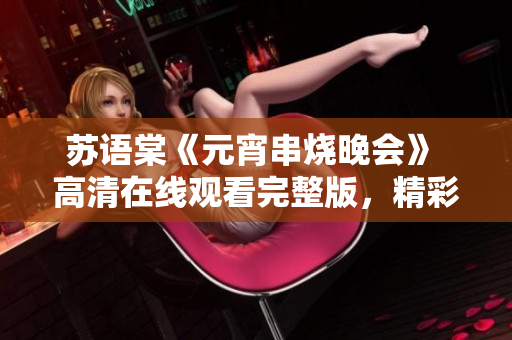 苏语棠《元宵串烧晚会》 高清在线观看完整版，精彩表演引爆元宵狂欢，让人欲罢不能