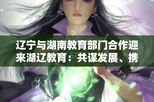 辽宁与湖南教育部门合作迎来湖辽教育：共谋发展、携手前行