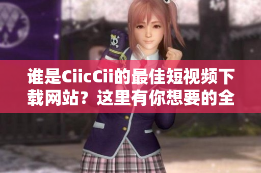 谁是CiicCii的最佳短视频下载网站？这里有你想要的全部资讯！