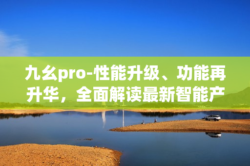 九幺pro-性能升级、功能再升华，全面解读最新智能产品