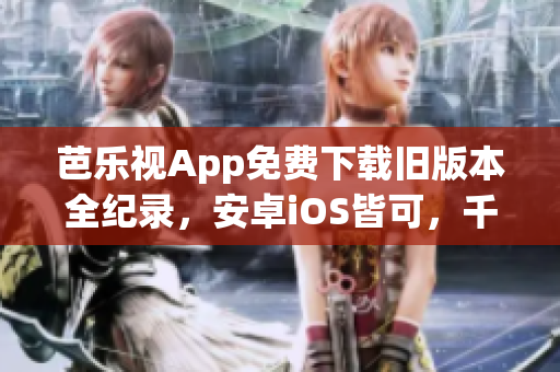 芭乐视App免费下载旧版本全纪录，安卓iOS皆可，千款热门经典影视随心享【最新更新】