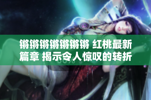 锵锵锵锵锵锵锵 红桃最新篇章 揭示令人惊叹的转折与深刻洞察