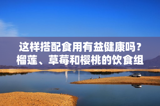 这样搭配食用有益健康吗？榴莲、草莓和樱桃的饮食组合是否合理？