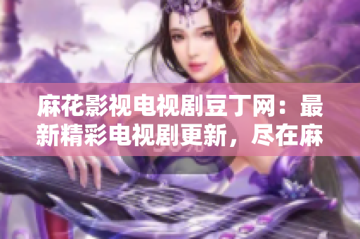 麻花影视电视剧豆丁网：最新精彩电视剧更新，尽在麻花影视豆丁网