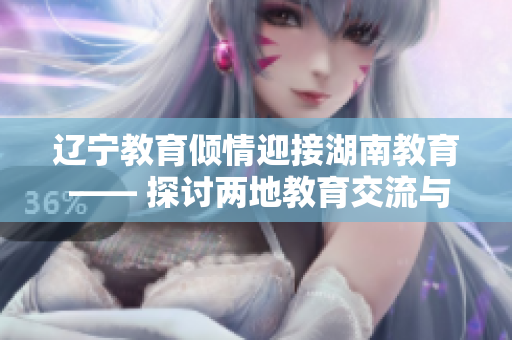 辽宁教育倾情迎接湖南教育 —— 探讨两地教育交流与合作的新篇章